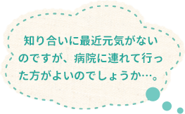 知り合いに最近元気がないのですが、病院に連れて行った方がよいのでしょうか…。