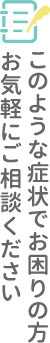 このような症状でお困りの方お気軽にご相談ください